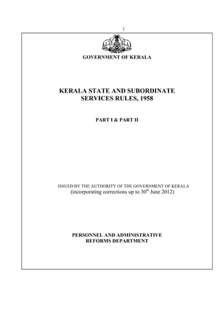 1
GOVERNMENT OF KERALA
KERALA STATE AND SUBORDINATE
SERVICES RULES, 1958
PART I & PART II
ISSUED BY THE AUTHORITY OF THE GOVERNMENT OF KERALA
(incorporating corrections up to 30th
June 2012)
PERSONNEL AND ADMINISTRATIVE
REFORMS DEPARTMENT
 