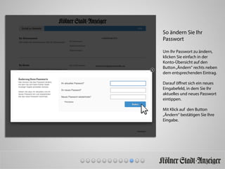 So ändern Sie Ihr
Passwort
Um Ihr Passwort zu ändern,
klicken Sie einfach in der
Konto-Übersicht auf den
Button„Ändern“ rechts neben
dem entsprechenden Eintrag.
Darauf öﬀnet sich ein neues
Eingabefeld, in dem Sie Ihr
aktuelles und neues Passwort
eintippen.
Mit Klick auf den Button
„Ändern“ bestätigen Sie Ihre
Eingabe.
 