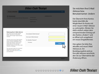 Sie möchten Ihre E-Mail
Adresse bzw.
Benutzernamen ändern
Die Übersicht Ihres Kontos
bietet ebenfalls die
Möglichkeit Ihr Konto mit
einer neuen E-Mail Adresse
zu verknüpfen. Klicken Sie
dafür einfach neben dem
entsprechenden Eintrag auf
den Button„Ändern“ und
es öﬀnet sich umgehend
ein neues Eingabefenster.
Hier geben Sie bitte Ihre
aktuelle und neue E-Mail
Adresse an. Ein
Bestätigungslink wird an
Ihre alte Adresse verschickt,
den Sie zur Übernahme der
Änderung öﬀnen.
 