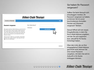 Sie haben Ihr Passwort
vergessen?
Sollten Sie beim Versuch sich
einzuloggen merken, Ihr
Passwort vergessen zu haben,
so können Sie im zuvor
beschriebenen Anmelde-
Fenster auf„Passwort
vergessen“ klicken.
Darauf öﬀnet sich ein neues
Eingabefenster, in dem Sie
Ihre E-Mail-Adresse angeben,
mit der Sie sich registriert
bzw. aktuell für Ihr Konto
hinterlegt haben.
Über den Link, der an Ihre
eingegebene E-Mail-Adresse
geschickt wird, können Sie
eine neues Passwort
vergeben, mit dem Sie sich in
Zukunft in Ihr Konto
einloggen können.
 