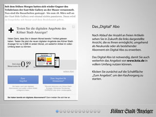Das„Digital“ Abo
Nach Ablauf der Anzahl an freien Artikeln
sehen Sie in Zukunft die links dargestellte
Ansicht, die es Ihnen ermöglicht, umgehend
als Neukunde oder als bestehender
Abonnent ein Digital Abo zu erwerben.
Das Digital Abo ist notwendig, damit Sie auch
weiterhin das Angebot von www.ksta.de in
vollem Umfang nutzen können.
Klicken Sie zunächst auf die Schaltfläche
„Zum Angebot“, um den Kaufvorgang zu
starten.
 