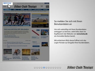 So melden Sie sich mit Ihren
Benutzerdaten an
Um sich zukünftig mit Ihren Kundendaten
einloggen zu können, steht links oben im
Kopfbereich der Website von www.ksta.de
ein Anmelde-Button bereit.
Mit einfachem Klick darauf öﬀnet sich das
Login-Fenster zur Eingabe Ihrer Kundendaten.
 