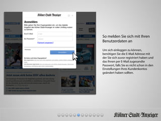 So melden Sie sich mit Ihren
Benutzerdaten an
Um sich einloggen zu können,
benötigen Sie die E-Mail Adresse mit
der Sie sich zuvor registriert haben und
das Ihnen per E-Mail zugesandte
Passwort, falls Sie es nicht schon in den
Einstellungen Ihres Kundenkontos
geändert haben sollten.
 