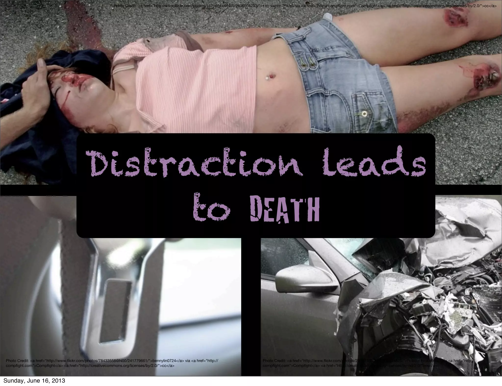 Photo Credit: <a href="http://www.ﬂickr.com/photos/78433558@N00/241779661/">bennylin0724</a> via <a href="http://
compﬁght.com">Compﬁght</a> <a href="http://creativecommons.org/licenses/by/2.0/">cc</a>
Photo Credit: <a href="http://www.ﬂickr.com/photos/16716544@N05/2636504253/">τoo swεετ ™</a> via <a href="http://compﬁght.com">Compﬁght</a> <a href="http://creativecommons.org/licenses/by/2.0/">cc</a>
Photo Credit: <a href="http://www.ﬂickr.com/photos/29692536@N00/52824625/">Robbie Howell</a> via <a href="http://
compﬁght.com">Compﬁght</a> <a href="http://creativecommons.org/licenses/by-nd/2.0/">cc</a>
Distraction leads
to DEATH
Sunday, June 16, 2013
 