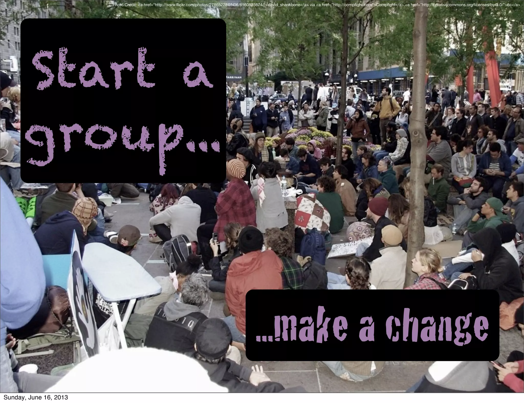 Start a
group...
...make a change
Photo Credit: <a href="http://www.ﬂickr.com/photos/27865228@N06/6160835674/">david_shankbone</a> via <a href="http://compﬁght.com">Compﬁght</a> <a href="http://creativecommons.org/licenses/by/2.0/">cc</a>
Sunday, June 16, 2013
 