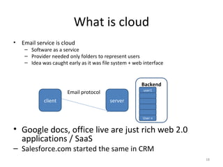 What is cloud Email service is cloud Software as a service Provider needed only folders to represent users Idea was caught early as it was file system + web interface client server Email protocol Backend user1 User n Google docs, office live are just rich web 2.0 applications / SaaS Salesforce.com started the same in CRM 