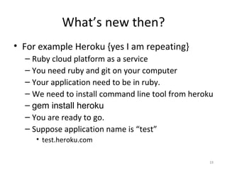What’s new then? For example Heroku {yes I am repeating} Ruby cloud platform as a service You need ruby and git on your computer Your application need to be in ruby. We need to install command line tool from heroku gem install heroku You are ready to go. Suppose application name is “test” test.heroku.com 