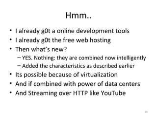 Hmm.. I already g0t a online development tools I already g0t the free web hosting Then what’s new? YES. Nothing: they are combined now intelligently Added the characteristics as described earlier Its possible because of virtualization And if combined with power of data centers And Streaming over HTTP like YouTube 