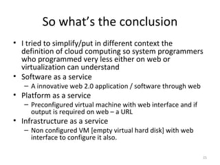 So what’s the conclusion I tried to simplify/put in different context the definition of cloud computing so system programmers who programmed very less either on web or virtualization can understand Software as a service A innovative web 2.0 application / software through web Platform as a service Preconfigured virtual machine with web interface and if output is required on web – a URL Infrastructure as a service Non configured VM [empty virtual hard disk] with web interface to configure it also. 