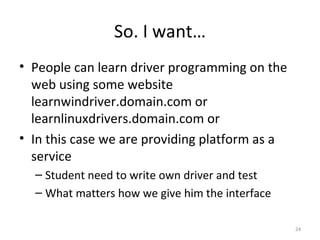 So. I want… People can learn driver programming on the web using some website learnwindriver.domain.com or learnlinuxdrivers.domain.com or In this case we are providing platform as a service Student need to write own driver and test What matters how we give him the interface 
