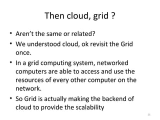 Then cloud, grid ? Aren’t the same or related? We understood cloud, ok revisit the Grid once. In a grid computing system, networked computers are able to access and use the resources of every other computer on the network. So Grid is actually making the backend of cloud to provide the scalability 