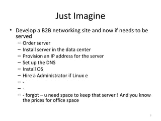 Just Imagine Develop a B2B networking site and now if needs to be served Order server Install server in the data center Provision an IP address for the server Set up the DNS Install OS Hire a Administrator if Linux  - - - forgot – u need space to keep that server ! And you know the prices for office space 