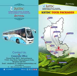 KARNATAKA STATE TOURISM
DEVELOPMENT CORPORATION
KSTDC TOUR PACKAGES
Contact Us:
Corporate Office
Ph. : 080-43344334 Mob : 8970650070
Ground Floor, BMTC, Yeshwanthapura,
T.T.M.C. Stop Stand, Yeshwanthapura Circle,
Bangalore 560 022.
Email : info@kstdc.co, info@karnatakaholidays.net,
www.kstdc.co
KARNATAKA STATE TOURISM
DEVELOPMENT CORPORATION
Shirdi
Thirupathi
Vijayapura
Kudalasangama
Hampi
Goa
Murudeshwara
Halebeedu
Kodagu
Mysuru
BENGALURU
Munnar
Thekkady
Ooty
Kanyakumari
Madurai
 