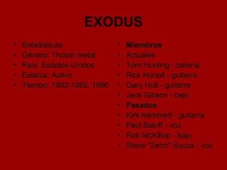 EXODUS Estadísticas Género: Thrash metal  País: Estados Unidos  Estatus: Activo  Tiempo: 1982-1992, 1996 Miembros Actuales Tom Hunting - batería  Rick Hunolt - guitarra  Gary Holt - guitarra  Jack Gibson - bajo  Pasados Kirk Hammett - guitarra  Paul Baloff - voz  Rob McKillop - bajo  Steve "Zetro" Souza - voz  