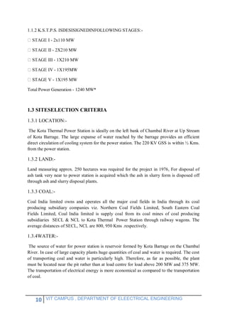10 VIT CAMPUS , DEPARTMENT OF ELEECTRICAL ENGINEERING
1.1.2 K.S.T.P.S. ISDESISIGNEDINFOLLOWING STAGES:-
- 2x110 MW
- 2X210 MW
III - 1X210 MW
- 1X195MW
STAGE V - 1X195 MW
Total Power Generation - 1240 MW*
1.3 SITESELECTION CRITERIA
1.3.1 LOCATION:-
The Kota Thermal Power Station is ideally on the left bank of Chambal River at Up Stream
of Kota Barrage. The large expanse of water reached by the barrage provides an efficient
direct circulation of cooling system for the power station. The 220 KV GSS is within ½ Kms.
from the power station.
1.3.2 LAND:-
Land measuring approx. 250 hectares was required for the project in 1976, For disposal of
ash tank very near to power station is acquired which the ash in slurry form is disposed off
through ash and slurry disposal plants.
1.3.3 COAL:-
Coal India limited owns and operates all the major coal fields in India through its coal
producing subsidiary companies viz. Northern Coal Fields Limited, South Eastern Coal
Fields Limited, Coal India limited is supply coal from its coal mines of coal producing
subsidiaries SECL & NCL to Kota Thermal Power Station through railway wagons. The
average distances of SECL, NCL are 800, 950 Kms .respectively.
1.3.4WATER:-
The source of water for power station is reservoir formed by Kota Barrage on the Chambal
River. In case of large capacity plants huge quantities of coal and water is required. The cost
of transporting coal and water is particularly high. Therefore, as far as possible, the plant
must be located near the pit rather than at load centre for load above 200 MW and 375 MW.
The transportation of electrical energy is more economical as compared to the transportation
of coal.
 