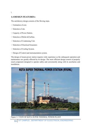 11 VIT CAMPUS , DEPARTMENT OF ELEECTRICAL ENGINEERING

1.4 DESIGN FEATURES:-
The satisfactory design consists of the flowing steps.
cost.
of Power Station.
The design of steam power station requires wide experience as the subsequent operation and
maintenance are greatly affected by its design. The most efficient design consist of properly
sized component designed to operate safely and conveniently along with its auxiliaries and
installation.
Figure 1.1 VIEW OF KOTA SUPER THERMAL POWER PLANT
 