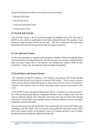 13 VIT CAMPUS , DEPARTMENT OF ELEECTRICAL ENGINEERING
The Kota Thermal Power Station is divided into four main circuits :
Water Circuit.
2.1 Fuel & Ash Circuit:-
Fuel from the storage is fed to the boiler through fuel handling device. The fuel used in
KSTPS is coal, which on combustion in the boiler produced the ash. The quantity of ash
produced is approximately 35-40% of coal used. This ash is collected at the back of the
boiler and removed to ash storage tank through ash disposal equipment.
2.2 Air and Gas Circuit:-
Air from the atmosphere is supplied to the combustion chamber of Boiler through the action
of forced draft fan and induced draft fan. The flue gas gases are first pass around the boiler
tubes and super heated tubes in the furnace, next through dust collector (ESP) & then
economizer. Finally, they are exhausted to the atmosphere through fans.
2.3 Feed Water and Steam Circuit:-
The condensate leaving the condenser is first heated in low pressure (LP) heaters through
extracted steam from the lower pressure extraction of the turbine. Then its goes to dearator
where extra air and non-condensable gases are removed from the hot water to avoid pitting /
oxidation. From dearator it goes to boiler feed pump which increases the pressure of the
water.
From the BFP it passes through the high pressure heaters. A small part of water and steam is
lost while passing through different components therefore water is added in hot well. This
water is called the makeup water. Thereafter, feed water enters into the boiler drum through
economizer. In boiler tubes water circulates because of density difference in lower and higher
temperature section of the boiler.
The wet steam passes through superheated. From superheated it goes into the HP turbine after
expanding in the HP turbine. The low pressure steam called the cold reheat steam (CRH)
goes to the reheater (boiler). From reheater it goes to IP turbine and then to the LP turbine
and then exhausted through the condenser into hot well.
 