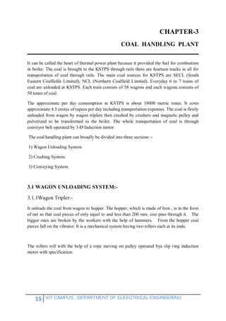 15 VIT CAMPUS , DEPARTMENT OF ELEECTRICAL ENGINEERING
CHAPTER-3
COAL HANDLING PLANT
It can be called the heart of thermal power plant because it provided the fuel for combustion
in boiler. The coal is brought to the KSTPS through rails there are fourteen tracks in all for
transportation of coal through rails. The main coal sources for KSTPS are SECL (South
Eastern Coalfields Limited), NCL (Northern Coalfield Limited). Everyday 6 to 7 trains of
coal are unloaded at KSTPS. Each train consists of 58 wagons and each wagons consists of
50 tones of coal.
The approximate per day consumption at KSTPS is about 18000 metric tones. It costs
approximate 4.5 crores of rupees per day including transportation expenses. The coal is firstly
unloaded from wagon by wagon triplers then crushed by crushers and magnetic pulley and
pulverized to be transformed to the boiler. The whole transportation of coal is through
conveyor belt operated by 3-Ø Induction motor.
The coal handling plant can broadly be divided into three sections :-
1) Wagon Unloading System.
2) Crushing System.
3) Conveying System.
3.1 WAGON UNLOADING SYSTEM:-
3.1.1Wagon Tripler:-
It unloads the coal from wagon to hopper. The hopper, which is made of Iron , is in the form
of net so that coal pieces of only equal to and less than 200 mm. size pass through it. The
bigger ones are broken by the workers with the help of hammers. From the hopper coal
pieces fall on the vibrator. It is a mechanical system having two rollers each at its ends.
The rollers roll with the help of a rope moving on pulley operated bya slip ring induction
motor with specification:
 