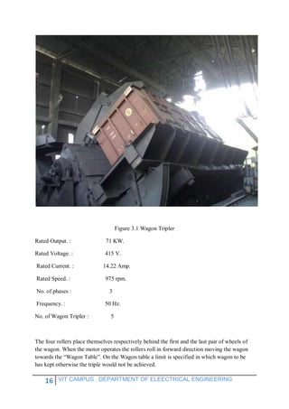 16 VIT CAMPUS , DEPARTMENT OF ELEECTRICAL ENGINEERING
Figure 3.1 Wagon Tripler
Rated Output. : 71 KW.
Rated Voltage. : 415 V.
Rated Current. : 14.22 Amp.
Rated Speed. : 975 rpm.
No. of phases : 3
Frequency. : 50 Hz.
No. of Wagon Tripler : 5
The four rollers place themselves respectively behind the first and the last pair of wheels of
the wagon. When the motor operates the rollers roll in forward direction moving the wagon
towards the “Wagon Table”. On the Wagon table a limit is specified in which wagon to be
has kept otherwise the triple would not be achieved.
 