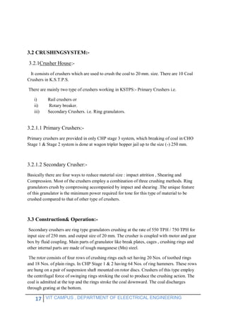 17 VIT CAMPUS , DEPARTMENT OF ELEECTRICAL ENGINEERING
3.2 CRUSHINGSYSTEM:-
3.2.1Crusher House:-
It consists of crushers which are used to crush the coal to 20 mm. size. There are 10 Coal
Crushers in K.S.T.P.S.
There are mainly two type of crushers working in KSTPS:- Primary Crushers i.e.
i) Rail crushers or
ii) Rotary breaker.
iii) Secondary Crushers. i.e. Ring granulators.
3.2.1.1 Primary Crushers:-
Primary crushers are provided in only CHP stage 3 system, which breaking of coal in CHO
Stage 1 & Stage 2 system is done at wagon tripler hopper jail up to the size (-) 250 mm.
3.2.1.2 Secondary Crusher:-
Basically there are four ways to reduce material size : impact attrition , Shearing and
Compression. Most of the crushers employ a combination of three crushing methods. Ring
granulators crush by compressing accompanied by impact and shearing .The unique feature
of this granulator is the minimum power required for tone for this type of material to be
crushed compared to that of other type of crushers.
3.3 Construction& Operation:-
Secondary crushers are ring type granulators crushing at the rate of 550 TPH / 750 TPH for
input size of 250 mm. and output size of 20 mm. The crusher is coupled with motor and gear
box by fluid coupling. Main parts of granulator like break plates, cages , crushing rings and
other internal parts are made of tough manganese (Mn) steel.
The rotor consists of four rows of crushing rings each set having 20 Nos. of toothed rings
and 18 Nos. of plain rings. In CHP Stage 1 & 2 having 64 Nos. of ring hammers. These rows
are hung on a pair of suspension shaft mounted on rotor discs. Crushers of this type employ
the centrifugal force of swinging rings stroking the coal to produce the crushing action. The
coal is admitted at the top and the rings stroke the coal downward. The coal discharges
through grating at the bottom.
 