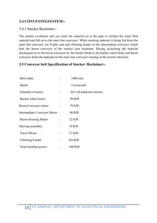 18 VIT CAMPUS , DEPARTMENT OF ELEECTRICAL ENGINEERING
3.4 CONVEYINGSYSTEM:-
3.4.1 Stacker Reclaimer:-
The stacker re-claimer unit can stack the material on to the pipe or reclaim the stack filed
material and fed on to the main line conveyor. While stacking material is being fed from the
main line conveyor via Tripler unit and vibrating feeder on the intermediate conveyor which
feds the boom conveyor of the stacker cum reclaimer. During reclaiming the material
discharged on to the boom conveyor by the bucket fitted to the bucket wheel body and boom
conveyor feeds the material on the main line conveyor running in the reverse direction.
3.5 Conveyor belt Specification of Stacker /Reclaimer:-
Belt width. : 1400 mm.
Speed. : 2 m/second.
Schedule of motor : All 3-Ø induction motors.
Bucket wheel motor : 90 KW.
Boom Conveyor motor : 70 KW.
Intermediate Conveyor Motor : 90 KW.
Boom Housing Motor : 22 KW.
Slewing assembly. : 10 KW.
Travel Motor : 7.5 KW.
Vibrating Feeder. : 2x6 KW.
Total installed power. : 360 KW.
 