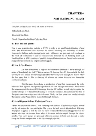 19 VIT CAMPUS , DEPARTMENT OF ELEECTRICAL ENGINEERING
CHAPTER-4
ASH HANDLING PLANT
This plant can be divided into 3 sub plants as follows:-
1) Fuel and Ash Plant.
2) Air and Gas Plant.
3) Ash Disposal and & Dust Collection Plant.
4.1 Fuel and ash plant:-
Coal is used as combustion material in KTPS, In order to get an efficient utilization of coal
mills. The Pulverization also increases the overall efficiency and flexibility of boilers.
However for light up and with stand static load , oil burners are also used. Ash produced as
the result of combustion of coal is connected and removed by ash handling plant. Ash
Handling Plant at KTPS consists of specially designed bottom ash and fly ash in electro static
precipitator economizer and air pre-heaters hoppers.
4.2 Air &Gas Plant:-
Air from atmosphere is supplied to combustion chamber of boiler through the
action of forced draft fan. In KTPS there are two FD fans and three ID fans available for draft
system per unit. The air before being supplied to the boiler passes through pre- heater where
the flue gases heat it. The pre heating of primary air causes improved and intensified
combustion of coal.
The flue gases formed due to combustion of coal first passes round the boiler
tubes and then it passes through the super heater and then through economizer . In re-heater
the temperature of the steam (CRH) coming from the HP turbines heated with increasing the
number of steps of re-heater the efficiency of cycle also increases. In economizer the heat of
flue gases raises the temperature of feed water. Finally the flue gases after passing through
the Electro-Static Precipitator is exhausted through chimney.
4.3 Ash Disposal &Dust Collection Plant:-
KSTPS has dry bottom furnace. Ash Handling Plant consists of especially designed bottom
and fly ash system for two path boiler. The system for both units is identical and following
description is applied to both the units the water compounded bottom ash hopper receives the
bottom ash from the furnace from where it is stores and discharged through the clinker
grinder. Two slurry pumps are provided which is common to both units & used to make
slurry and further transportation to ash dyke through pipe line.
 
