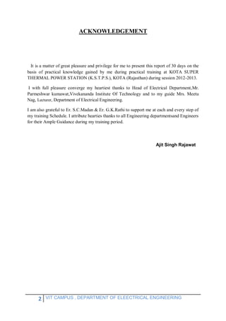 2 VIT CAMPUS , DEPARTMENT OF ELEECTRICAL ENGINEERING
ACKNOWLEDGEMENT
It is a matter of great pleasure and privilege for me to present this report of 30 days on the
basis of practical knowledge gained by me during practical training at KOTA SUPER
THERMAL POWER STATION (K.S.T.P.S.), KOTA (Rajasthan) during session 2012-2013.
I with full pleasure converge my heartiest thanks to Head of Electrical Department,Mr.
Parmeshwar kumawat,Vivekananda Institute Of Technology and to my guide Mrs. Meetu
Nag, Lecturer, Department of Electrical Engineering.
I am also grateful to Er. S.C.Madan & Er. G.K.Rathi to support me at each and every step of
my training Schedule. I attribute hearties thanks to all Engineering departmentsand Engineers
for their Ample Guidance during my training period.
Ajit Singh Rajawat
 