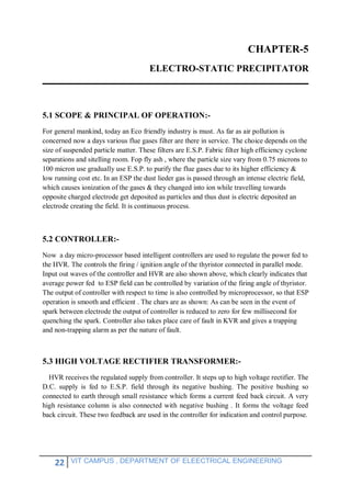 22 VIT CAMPUS , DEPARTMENT OF ELEECTRICAL ENGINEERING
CHAPTER-5
ELECTRO-STATIC PRECIPITATOR
5.1 SCOPE & PRINCIPAL OF OPERATION:-
For general mankind, today an Eco friendly industry is must. As far as air pollution is
concerned now a days various flue gases filter are there in service. The choice depends on the
size of suspended particle matter. These filters are E.S.P. Fabric filter high efficiency cyclone
separations and sitelling room. Fop fly ash , where the particle size vary from 0.75 microns to
100 micron use gradually use E.S.P. to purify the flue gases due to its higher efficiency &
low running cost etc. In an ESP the dust lieder gas is passed through an intense electric field,
which causes ionization of the gases & they changed into ion while travelling towards
opposite charged electrode get deposited as particles and thus dust is electric deposited an
electrode creating the field. It is continuous process.
5.2 CONTROLLER:-
Now a day micro-processor based intelligent controllers are used to regulate the power fed to
the HVR. The controls the firing / ignition angle of the thyristor connected in parallel mode.
Input out waves of the controller and HVR are also shown above, which clearly indicates that
average power fed to ESP field can be controlled by variation of the firing angle of thyristor.
The output of controller with respect to time is also controlled by microprocessor, so that ESP
operation is smooth and efficient . The chars are as shown: As can be seen in the event of
spark between electrode the output of controller is reduced to zero for few millisecond for
quenching the spark. Controller also takes place care of fault in KVR and gives a trapping
and non-trapping alarm as per the nature of fault.
5.3 HIGH VOLTAGE RECTIFIER TRANSFORMER:-
HVR receives the regulated supply from controller. It steps up to high voltage rectifier. The
D.C. supply is fed to E.S.P. field through its negative bushing. The positive bushing so
connected to earth through small resistance which forms a current feed back circuit. A very
high resistance column is also connected with negative bushing . It forms the voltage feed
back circuit. These two feedback are used in the controller for indication and control purpose.
 