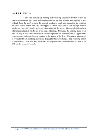 23 VIT CAMPUS , DEPARTMENT OF ELEECTRICAL ENGINEERING
5.4 E.S.P. FIELD:-
The field consists of emitting and collecting electrodes structure which are
totally isolated from each other and hanging with the top roof of field. The emitting is also
isolated from the roof through the support insulators which are supporting the emitting
electrode frame works and also the supply to these electrodes is fed through support
insulators. The collecting electrodes are of the shape of flat plates. By several similar plates
which the emitting electrodes are of the shape of spring. Strong on the emitting frame work
with the help of hooks in both the ends. The ash depositing on these electrode is rapped down
by separate wrapping mechanism happens at the bottom of the field. From these hoppers ash
is evacuated by ash handling system and dispose to the disposal area. The wrapping system
is automatically controlled with the help of the programmable metal controller, located in the
ESP auxiliaries control panels.
 