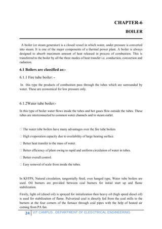 24 VIT CAMPUS , DEPARTMENT OF ELEECTRICAL ENGINEERING
CHAPTER-6
BOILER
A boiler (or steam generator) is a closed vessel in which water, under pressure is converted
into steam. It is one of the major components of a thermal power plant. A boiler is always
designed to absorb maximum amount of heat released in process of combustion. This is
transferred to the boiler by all the three modes of heat transfer i.e. conduction, convection and
radiation.
6.1 Boilers are classified as:-
6.1.1 Fire tube boiler: -
In this type the products of combustion pass through the tubes which are surrounded by
water. These are economical for low pressure only.
6.1.2Water tube boiler:-
In this type of boiler water flows inside the tubes and hot gases flow outside the tubes. These
tubes are interconnected to common water channels and to steam outlet.
advantages over the fire tube boilers
due to availability of large heating surface.
o the mass of water.
of plant owing to rapid and uniform circulation of water in tubes.
removal of scale from inside the tubes.
In KSTPS, Natural circulation, tangentially fired, over hanged type, Water tube boilers are
used. Oil burners are provided between coal burners for initial start up and flame
stabilization.
Firstly, light oil (diesel oil) is sprayed for initialization then heavy oil (high speed diesel oil)
is used for stabilization of flame. Pulverized coal is directly fed from the coal mills to the
burners at the four corners of the furnace through coal pipes with the help of heated air
coming from PA fan.
 