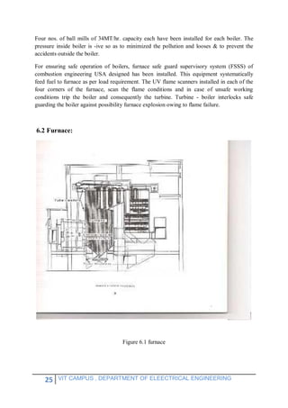 25 VIT CAMPUS , DEPARTMENT OF ELEECTRICAL ENGINEERING
Four nos. of ball mills of 34MT/hr. capacity each have been installed for each boiler. The
pressure inside boiler is -ive so as to minimized the pollution and looses & to prevent the
accidents outside the boiler.
For ensuring safe operation of boilers, furnace safe guard supervisory system (FSSS) of
combustion engineering USA designed has been installed. This equipment systematically
feed fuel to furnace as per load requirement. The UV flame scanners installed in each of the
four corners of the furnace, scan the flame conditions and in case of unsafe working
conditions trip the boiler and consequently the turbine. Turbine - boiler interlocks safe
guarding the boiler against possibility furnace explosion owing to flame failure.
6.2 Furnace:
Figure 6.1 furnace
 
