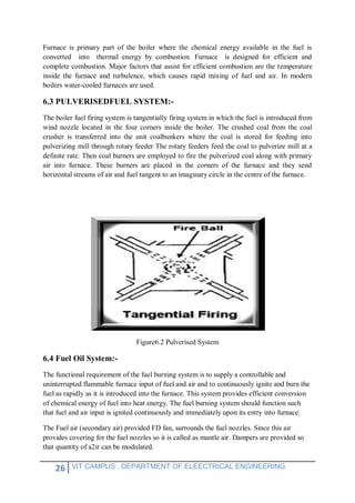 26 VIT CAMPUS , DEPARTMENT OF ELEECTRICAL ENGINEERING
Furnace is primary part of the boiler where the chemical energy available in the fuel is
converted into thermal energy by combustion. Furnace is designed for efficient and
complete combustion. Major factors that assist for efficient combustion are the temperature
inside the furnace and turbulence, which causes rapid mixing of fuel and air. In modern
boilers water-cooled furnaces are used.
6.3 PULVERISEDFUEL SYSTEM:-
The boiler fuel firing system is tangentially firing system in which the fuel is introduced from
wind nozzle located in the four corners inside the boiler. The crushed coal from the coal
crusher is transferred into the unit coalbunkers where the coal is stored for feeding into
pulverizing mill through rotary feeder The rotary feeders feed the coal to pulverize mill at a
definite rate. Then coal burners are employed to fire the pulverized coal along with primary
air into furnace. These burners are placed in the corners of the furnace and they send
horizontal streams of air and fuel tangent to an imaginary circle in the centre of the furnace.
Figure6.2 Pulverised System
6.4 Fuel Oil System:-
The functional requirement of the fuel burning system is to supply a controllable and
uninterrupted flammable furnace input of fuel and air and to continuously ignite and burn the
fuel as rapidly as it is introduced into the furnace. This system provides efficient conversion
of chemical energy of fuel into heat energy. The fuel burning system should function such
that fuel and air input is ignited continuously and immediately upon its entry into furnace.
The Fuel air (secondary air) provided FD fan, surrounds the fuel nozzles. Since this air
provides covering for the fuel nozzles so it is called as mantle air. Dampers are provided so
that quantity of a2ir can be modulated.
 