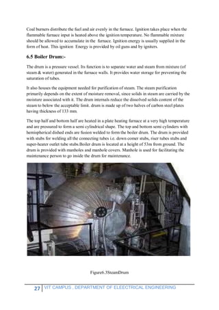 27 VIT CAMPUS , DEPARTMENT OF ELEECTRICAL ENGINEERING
Coal burners distribute the fuel and air evenly in the furnace. Ignition takes place when the
flammable furnace input is heated above the ignition temperature. No flammable mixture
should be allowed to accumulate in the furnace. Ignition energy is usually supplied in the
form of heat. This ignition Energy is provided by oil guns and by igniters.
6.5 Boiler Drum:-
The drum is a pressure vessel. Its function is to separate water and steam from mixture (of
steam & water) generated in the furnace walls. It provides water storage for preventing the
saturation of tubes.
It also houses the equipment needed for purification of steam. The steam purification
primarily depends on the extent of moisture removal, since solids in steam are carried by the
moisture associated with it. The drum internals reduce the dissolved solids content of the
steam to below the acceptable limit. drum is made up of two halves of carbon steel plates
having thickness of 133 mm.
The top half and bottom half are heated in a plate heating furnace at a very high temperature
and are pressured to form a semi cylindrical shape. The top and bottom semi cylinders with
hemispherical dished ends are fusion welded to form the boiler drum. The drum is provided
with stubs for welding all the connecting tubes i.e. down comer stubs, riser tubes stubs and
super-heater outlet tube stubs.Boiler drum is located at a height of 53m from ground. The
drum is provided with manholes and manhole covers. Manhole is used for facilitating the
maintenance person to go inside the drum for maintenance.
Figure6.3SteamDrum
 