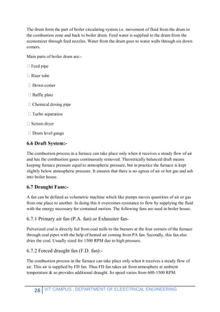 28 VIT CAMPUS , DEPARTMENT OF ELEECTRICAL ENGINEERING
The drum form the part of boiler circulating system i.e. movement of fluid from the drum to
the combustion zone and back to boiler drum. Feed water is supplied to the drum from the
economizer through feed nozzles. Water from the drum goes to water walls through six down
comers.
Main parts of boiler drum are:-
um level gauge
6.6 Draft System:-
The combustion process in a furnace can take place only when it receives a steady flow of air
and has the combustion gases continuously removed. Theoretically balanced draft means
keeping furnace pressure equal to atmospheric pressure, but in practice the furnace is kept
slightly below atmospheric pressure. It ensures that there is no egress of air or hot gas and ash
into boiler house.
6.7 Draught Fans:-
A fan can be defined as volumetric machine which like pumps moves quantities of air or gas
from one place to another. In doing this it overcomes resistance to flow by supplying the fluid
with the energy necessary for contained motion. The following fans are used in boiler house.
6.7.1 Primary air fan (P.A. fan) or Exhauster fan-
Pulverized coal is directly fed from coal mills to the burners at the four corners of the furnace
through coal pipes with the help of heated air coming from PA fan. Secondly, this fan also
dries the coal. Usually sized for 1500 RPM due to high pressure.
6.7.2 Forced draught fan (F.D. fan):-
The combustion process in the furnace can take place only when it receives a steady flow of
air. This air is supplied by FD fan. Thus FD fan takes air from atmosphere at ambient
temperature & so provides additional draught. Its speed varies from 600-1500 RPM.
 