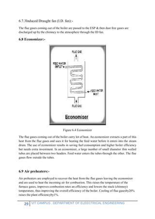 29 VIT CAMPUS , DEPARTMENT OF ELEECTRICAL ENGINEERING
6.7.3Induced Draught fan (I.D. fan):-
The flue gases coming out of the boiler are passed to the ESP & then dust free gases are
discharged up by the chimney to the atmosphere through the ID fan.
6.8 Economizer:-
Figure 6.4 Economizer
The flue gases coming out of the boiler carry lot of heat. An economizer extracts a part of this
heat from the flue gases and uses it for heating the feed water before it enters into the steam
drum. The use of economizer results in saving fuel consumption and higher boiler efficiency
but needs extra investment. In an economizer, a large number of small diameter thin walled
tubes are placed between two headers. Feed water enters the tubes through the other. The flue
gases flow outside the tubes.
6.9 Air preheaters:-
Air preheaters are employed to recover the heat from the flue gases leaving the economizer
and are used to heat the incoming air for combustion. This raises the temperature of the
furnace gases, improves combustion rates an efficiency and lowers the stack (chimney)
temperature, thus improving the overall efficiency of the boiler. Cooling of flue gasesby20%
raises the plant efficiencyby1%.
 