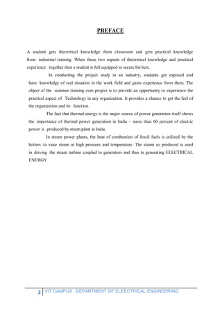 3 VIT CAMPUS , DEPARTMENT OF ELEECTRICAL ENGINEERING
PREFACE
A student gets theoretical knowledge from classroom and gets practical knowledge
from industrial training. When these two aspects of theoretical knowledge and practical
experience together then a student is full equipped to secure his best.
In conducting the project study in an industry, students get exposed and
have knowledge of real situation in the work field and gains experience from them. The
object of the summer training cum project is to provide an opportunity to experience the
practical aspect of Technology in any organization. It provides a chance to get the feel of
the organization and its function.
The fact that thermal energy is the major source of power generation itself shows
the importance of thermal power generation in India – more than 60 percent of electric
power is produced by steam plant in India.
In steam power plants, the heat of combustion of fossil fuels is utilized by the
boilers to raise steam at high pressure and temperature. The steam so produced is used
in driving the steam turbine coupled to generators and thus in generating ELECTRICAL
ENERGY
 