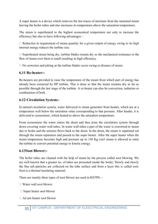 31 VIT CAMPUS , DEPARTMENT OF ELEECTRICAL ENGINEERING
A super heater is a device which removes the last traces of moisture from the saturated steam
leaving the boiler tubes and also increases its temperature above the saturation temperature.
The steam is superheated to the highest economical temperature not only to increase the
efficiency but also to have following advantages –
internal energy reduces the turbine size.
flow of steam over them is small resulting in high efficiency.
occur owing to dryness of steam.
6.11 Re-heater:-
Re-heaters are provided to raise the temperature of the steam from which part of energy has
already been extracted by HP turbine. This is done so that the steam remains dry as far as
possible through the last stage of the turbine. A re-heater can also be convection, radiation or
combination of both.
6.12 Circulation System:-
In natural circulation system, water delivered to steam generator from header, which are at a
temperature well below the saturation value corresponding to that pressure. After header, it is
delivered to economizer, which heated to above the saturation temperature.
From economizer the water enters the drum and thus joins the circulation system through
down covering water wall tubes. In water wall tubes a part of the water is converted to steam
due to boiler and the mixture flows back to the drum. In the drum, the steam is separated out
through the steam separators and passed to the super heater. After the super heater when the
steam temperature becomes high and pressure up to 150 Kg./cm3 steam is allowed to enter
the turbine to convert potential energy to kinetic energy.
6.13Soot Blower:-
The boiler tubes are cleaned with the help of steam by the process called soot blowing. We
are well known that a greater no. of tubes are presented inside the boiler. Slowly and slowly
the fine ash particles are collected on the tube surface and from a layer this is called soot.
Soot is a thermal insulating material.
There are mainly three types of soot blower are used in KSTPS: -
blower
 