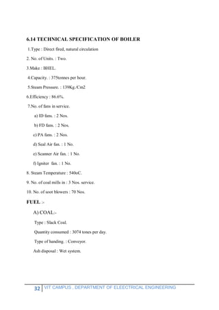 32 VIT CAMPUS , DEPARTMENT OF ELEECTRICAL ENGINEERING
6.14 TECHNICAL SPECIFICATION OF BOILER
1.Type : Direct fired, natural circulation
2. No. of Units. : Two.
3.Make : BHEL.
4.Capacity. : 375tonnes per hour.
5.Steam Pressure. : 139Kg./Cm2
6.Efficiency : 86.6%.
7.No. of fans in service.
a) ID fans. : 2 Nos.
b) FD fans. : 2 Nos.
c) PA fans. : 2 Nos.
d) Seal Air fan. : 1 No.
e) Scanner Air fan. : 1 No.
f) Igniter fan. : 1 No.
8. Steam Temperature : 540oC.
9. No. of coal mills in : 3 Nos. service.
10. No. of soot blowers : 70 Nos.
FUEL :-
A) COAL:-
Type : Slack Coal.
Quantity consumed : 3074 tones per day.
Type of handing. : Conveyor.
Ash disposal : Wet system.
 