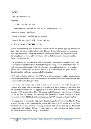 33 VIT CAMPUS , DEPARTMENT OF ELEECTRICAL ENGINEERING
B)OIL:-
Type. : HSD and fuel oil.
Quantity. :
a) HSD – 5520 KL per year.
b) Furnace Oil : 28800KL per year. No. of chimney/ stack. : 1 / 2.
Height of Chimney. : 180 Meters.
Volume of flue Gas/ : 198 M3/ Sec. Air emitted.
Temp. of flue gas. : 140oC. ESP : One for each unit.
6.15GENERAL DESCRIPTION:-
Boilers are tangentially fired, balance draft, natural circulation , radiant type, dry bottom with
direct fired pulverized coal from bowl mills. They are designed for burning low grade coal
with high ash content. Oil burners are located between coal burners for flame stabilization.
Pulverized coal is directly fed from the coal mills to the burners at the four corners of the
furnace through coal pipes.
The pulverized fuel pipes from the mills to the bunkers are provided with basalt lined bends
to reduce erosion and to improve the life of these pipes owing to poor grade of coal there is a
high percentage of mill rejects. The mill rejects are conveyed in a sluice way to an under-
ground tank. From this tank the mixture is taken to an overhead hydro-bin where water is
decanted and the mill reject are disposed off by trucking.
ESP with collection efficiency of 99.8% have been provided to reduce environmental
pollution and to minimize induce draft fan wear. A multi-flue reinforced concrete stack with
two internal flues has been provided.
Two boiler feed pumps each of 100 % capacity are driven by AC motor through hyd.
coupling with scoop tube arrangement for regulating feed water pressure for each unit. The
air required for combustion is supplied by two forced draft fans. Due to anticipated high
abrasion of ID fans impellers. Three ID fans each of 60% capacity have been provided one
ID fan to serve as standby. For ensuring safe operation of boilers, furnace safe guard
supervisory system (FSSS) of combustion engineering USA designed has been installed.
This equipment systematically feed fuel to furnace as per load requirement. The UV flame
scanners installed at two elevation in each of the four corners of the furnace, scan the flame
conditions and in case of unsafe working conditions but out fuel and trip the boiler and
consequently the turbine. Turbine – boiler interlocks safe guarding the boiler against
possibility furnace explosion owing to flame failure.
 