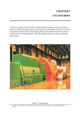 35 VIT CAMPUS , DEPARTMENT OF ELEECTRICAL ENGINEERING
CHAPTER-7
STEAMTURBINE
Turbine is a machine in which a shaft is rotated steadily by impact or reaction of current or
stream of working substance (steam, air, water, gases etc) upon blades of a wheel. It converts
the potential or kinetic energy of the working substance into mechanical power by virtue of
dynamic action of working substance. When the working substance is steam it is called the
steam turbine.
Figure 7.1 steam turbine
 