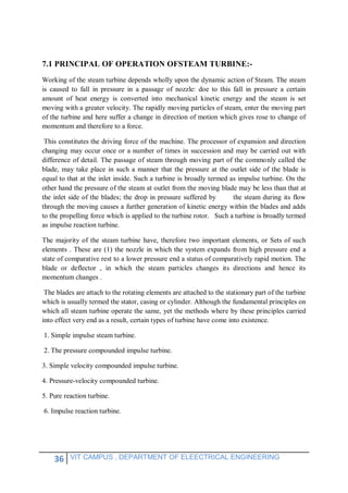 36 VIT CAMPUS , DEPARTMENT OF ELEECTRICAL ENGINEERING
7.1 PRINCIPAL OF OPERATION OFSTEAM TURBINE:-
Working of the steam turbine depends wholly upon the dynamic action of Steam. The steam
is caused to fall in pressure in a passage of nozzle: doe to this fall in pressure a certain
amount of heat energy is converted into mechanical kinetic energy and the steam is set
moving with a greater velocity. The rapidly moving particles of steam, enter the moving part
of the turbine and here suffer a change in direction of motion which gives rose to change of
momentum and therefore to a force.
This constitutes the driving force of the machine. The processor of expansion and direction
changing may occur once or a number of times in succession and may be carried out with
difference of detail. The passage of steam through moving part of the commonly called the
blade, may take place in such a manner that the pressure at the outlet side of the blade is
equal to that at the inlet inside. Such a turbine is broadly termed as impulse turbine. On the
other hand the pressure of the steam at outlet from the moving blade may be less than that at
the inlet side of the blades; the drop in pressure suffered by the steam during its flow
through the moving causes a further generation of kinetic energy within the blades and adds
to the propelling force which is applied to the turbine rotor. Such a turbine is broadly termed
as impulse reaction turbine.
The majority of the steam turbine have, therefore two important elements, or Sets of such
elements . These are (1) the nozzle in which the system expands from high pressure end a
state of comparative rest to a lower pressure end a status of comparatively rapid motion. The
blade or deflector , in which the steam particles changes its directions and hence its
momentum changes .
The blades are attach to the rotating elements are attached to the stationary part of the turbine
which is usually termed the stator, casing or cylinder. Although the fundamental principles on
which all steam turbine operate the same, yet the methods where by these principles carried
into effect very end as a result, certain types of turbine have come into existence.
1. Simple impulse steam turbine.
2. The pressure compounded impulse turbine.
3. Simple velocity compounded impulse turbine.
4. Pressure-velocity compounded turbine.
5. Pure reaction turbine.
6. Impulse reaction turbine.
 