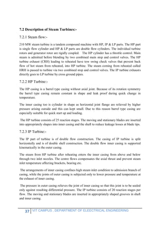 37 VIT CAMPUS , DEPARTMENT OF ELEECTRICAL ENGINEERING
7.2 Description of Steam Turbines:-
7.2.1 Steam flow:-
210 MW steam turbine is a tandem compound machine with HP, IP & LP parts. The HP part
is single flow cylinder and HP & LP parts are double flow cylinders. The individual turbine
rotors and generator rotor are rigidly coupled. The HP cylinder has a throttle control. Main
steam is admitted before blending by two combined main stop and control valves. The HP
turbine exhaust (CRH) leading to reheated have tow swing check valves that prevent back
flow of hot steam from reheated, into HP turbine. The steam coming from reheated called
HRH is passed to turbine via two combined stop and control valves. The IP turbine exhausts
directly goes to LP turbine by cross ground pipes.
7.2.2 HP Turbine:-
The HP casing is a barrel type casing without axial joint. Because of its rotation symmetry
the barrel type casing remain constant in shape and leak proof during quick change in
temperature.
The inner casing too is cylinder in shape as horizontal joint flange are relieved by higher
pressure arising outside and this can kept small. Due to this reason barrel type casing are
especially suitable for quick start up and loading.
The HP turbine consists of 25 reaction stages. The moving and stationary blades are inserted
into appropriately shapes into inner casing and the shaft to reduce leakage losses at blade tips.
7.2.3 IP Turbine:-
The IP part of turbine is of double flow construction. The casing of IP turbine is split
horizontally and is of double shell construction. The double flow inner casing is supported
kinematically in the outer casing.
The steam from HP turbine after reheating enters the inner casing from above and below
through two inlet nozzles. The centre flows compensates the axial thrust and prevent steam
inlet temperature affecting brackets, bearing etc.
The arrangements of inner casing confines high steam inlet condition to admission branch of
casing, while the joints of outer casing is subjected only to lower pressure and temperature at
the exhaust of inner casing.
The pressure in outer casing relieves the joint of inner casing so that this joint is to be sealed
only against resulting differential pressure. The IP turbine consists of 20 reaction stages per
flow. The moving and stationary blades are inserted in appropriately shaped grooves in shaft
and inner casing.
 
