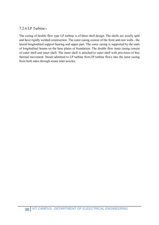 38 VIT CAMPUS , DEPARTMENT OF ELEECTRICAL ENGINEERING
7.2.4 LP Turbine:-
The casing of double flow type LP turbine is of three shell design. The shells are axially split
and have rigidly welded construction. The outer casing consist of the front and rear walls , the
lateral longitudinal support bearing and upper part. The outer casing is supported by the ends
of longitudinal beams on the base plates of foundation. The double flow inner casing consist
of outer shell and inner shell. The inner shell is attached to outer shell with provision of free
thermal movement. Steam admitted to LP turbine from IP turbine flows into the inner casing
from both sides through steam inlet nozzles.
 