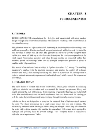 39 VIT CAMPUS , DEPARTMENT OF ELEECTRICAL ENGINEERING
CHAPTER– 8
TURBOGENERATOR
8.1 THEORY
TURBO GENERATOR manufactured by B.H.E.L. and incorporated with most modern
design concepts and constructional features, which ensures reliability, with constructional &
operational economy.
The generator stator is a tight construction, supporting & enclosing the stator windings, core
and hydrogen coolers. Cooling medium hydrogen is contained within frame & circulated by
fans mounted at either ends of rotor. The generator is driven by directly coupled steam
turbine at a speed of 3000 r.p.m. the Generator is designed for continuous operation at the
rated output. Temperature detectors and other devices installed or connected within then
machine, permit the windings, teeth core & hydrogen temperature, pressure & purity in
machine under the conditions.
The source of excitation of rotor windings is thyristor controlled D.C. supply. The auxiliary
equipment’s supplied with the machine suppresses and enables the control of hydrogen
pressure and purity, shaft sealing lubricating oils. There is a provision for cooling water in
order to maintain a constant temperature of coolant(hydrogen) which controls the temperature
of windings.
8.1.1STATOR FRAME
The stator frame of welded steel frame construction, which gives sufficient & necessary
rigidity to minimize the vibrations and to withstand the thermal gas pressure. Heavy end
shields enclose the ends of frame and form mounting of generator bearings and radial shaft
seals. Ribs subdivide the frame and axial members to form duct from which the cooling gas
to & fro radial ducts in the core and is re-circulated through internally mounted coolers.
All the gas ducts are designed so as to secure the balanced flow of hydrogen to all parts of
the core. The stator constructed in a single piece houses the core and windings. The
horizontally mounted water cooled gas coolers being so arranged that it may be cleaned on
the water side without opening the machine to atmosphere. All welded joints exposed to
hydrogen are specially made to prevent leakage. The complete frame is subjected to
hydraulic test at a pressure of 7ATA.
 