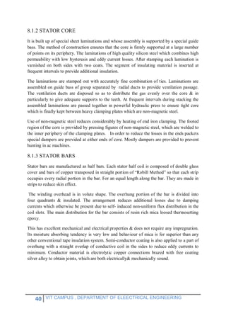 40 VIT CAMPUS , DEPARTMENT OF ELEECTRICAL ENGINEERING
8.1.2 STATOR CORE
It is built up of special sheet laminations and whose assembly is supported by a special guide
bass. The method of construction ensures that the core is firmly supported at a large number
of points on its periphery. The laminations of high quality silicon steel which combines high
permeability with low hysteresis and eddy current losses. After stamping each lamination is
varnished on both sides with two coats. The segment of insulating material is inserted at
frequent intervals to provide additional insulation.
The laminations are stamped out with accurately fine combination of ties. Laminations are
assembled on guide bass of group separated by radial ducts to provide ventilation passage.
The ventilation ducts are disposed so as to distribute the gas evenly over the core & in
particularly to give adequate supports to the teeth. At frequent intervals during stacking the
assembled laminations are passed together in powerful hydraulic press to ensure tight core
which is finally kept between heavy clamping plates which are non-magnetic steel.
Use of non-magnetic steel reduces considerably by heating of end iron clamping. The footed
region of the core is provided by pressing figures of non-magnetic steel, which are welded to
the inner periphery of the clamping plates. In order to reduce the losses in the ends packets
special dampers are provided at either ends of core. Mostly dampers are provided to prevent
hunting in ac machines.
8.1.3 STATOR BARS
Stator bars are manufactured as half bars. Each stator half coil is composed of double glass
cover and bars of copper transposed in straight portion of “Robill Method” so that each strip
occupies every radial portion in the bar. For an equal length along the bar. They are made in
strips to reduce skin effect.
The winding overhead is in volute shape. The overhung portion of the bar is divided into
four quadrants & insulated. The arrangement reduces additional losses due to damping
currents which otherwise be present due to self- induced non-uniform flux distribution in the
coil slots. The main distribution for the bar consists of resin rich mica loosed thermosetting
epoxy.
This has excellent mechanical and electrical properties & does not require any impregnation.
Its moisture absorbing tendency is very low and behaviour of mica is for superior than any
other conventional tape insulation system. Semi-conductor coating is also applied to a part of
overhung with a straight overlap of conductive coil in the sides to reduce eddy currents to
minimum. Conductor material is electrolytic copper connections brazed with free coating
silver alloy to obtain joints, which are both electrically& mechanically sound.
 