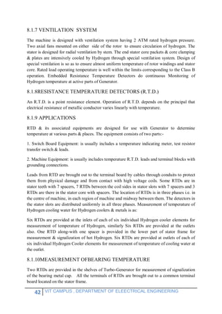 42 VIT CAMPUS , DEPARTMENT OF ELEECTRICAL ENGINEERING
8.1.7 VENTILATION SYSTEM
The machine is designed with ventilation system having 2 ATM rated hydrogen pressure.
Two axial fans mounted on either side of the rotor to ensure circulation of hydrogen. The
stator is designed for radial ventilation by stem. The end stator core packets & core clamping
& plates are intensively cooled by Hydrogen through special ventilation system. Design of
special ventilation is so as to ensure almost uniform temperature of rotor windings and stator
core. Rated load operating temperature is well within the limits corresponding to the Class B
operation. Embedded Resistance Temperature Detectors do continuous Monitoring of
Hydrogen temperature at active parts of Generator.
8.1.8RESISTANCE TEMPERATURE DETECTORS (R.T.D.)
An R.T.D. is a point resistance element. Operation of R.T.D. depends on the principal that
electrical resistance of metallic conductor varies linearly with temperature.
8.1.9 APPLICATIONS
RTD & its associated equipments are designed for use with Generator to determine
temperature at various parts & places. The equipment consists of two parts:-
1. Switch Board Equipment: is usually includes a temperature indicating meter, test resistor
transfer switch & leads.
2. Machine Equipment: is usually includes temperature R.T.D. leads and terminal blocks with
grounding connections.
Leads from RTD are brought out to the terminal board by cables through conduits to protect
them from physical damage and from contact with high voltage coils. Some RTDs are in
stator teeth with 7 spacers, 7 RTDs between the coil sides in stator slots with 7 spacers and 3
RTDs are there in the stator core with spacers. The location of RTDs is in three phases i.e. in
the centre of machine, in each region of machine and midway between them. The detectors in
the stator slots are distributed uniformly in all three phases. Measurement of temperature of
Hydrogen cooling water for Hydrogen coolers & metals is as:
Six RTDs are provided at the inlets of each of six individual Hydrogen cooler elements for
measurement of temperature of Hydrogen, similarly Six RTDs are provided at the outlets
also. One RTD along-with one spacer is provided in the lower part of stator frame for
measurement & signalization of hot Hydrogen. Six RTDs are provided at outlets of each of
six individual Hydrogen Cooler elements for measurement of temperature of cooling water at
the outlet.
8.1.10MEASUREMENT OFBEARING TEMPERATURE
Two RTDs are provided in the shelves of Turbo-Generator for measurement of signalization
of the bearing metal cap. All the terminals of RTDs are brought out to a common terminal
board located on the stator frame.
 