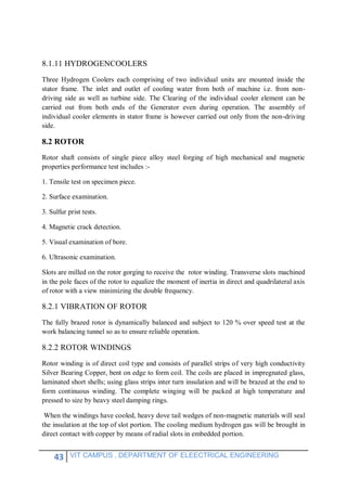 43 VIT CAMPUS , DEPARTMENT OF ELEECTRICAL ENGINEERING
8.1.11 HYDROGENCOOLERS
Three Hydrogen Coolers each comprising of two individual units are mounted inside the
stator frame. The inlet and outlet of cooling water from both of machine i.e. from non-
driving side as well as turbine side. The Clearing of the individual cooler element can be
carried out from both ends of the Generator even during operation. The assembly of
individual cooler elements in stator frame is however carried out only from the non-driving
side.
8.2 ROTOR
Rotor shaft consists of single piece alloy steel forging of high mechanical and magnetic
properties performance test includes :-
1. Tensile test on specimen piece.
2. Surface examination.
3. Sulfur prist tests.
4. Magnetic crack detection.
5. Visual examination of bore.
6. Ultrasonic examination.
Slots are milled on the rotor gorging to receive the rotor winding. Transverse slots machined
in the pole faces of the rotor to equalize the moment of inertia in direct and quadrilateral axis
of rotor with a view minimizing the double frequency.
8.2.1 VIBRATION OF ROTOR
The fully brazed rotor is dynamically balanced and subject to 120 % over speed test at the
work balancing tunnel so as to ensure reliable operation.
8.2.2 ROTOR WINDINGS
Rotor winding is of direct coil type and consists of parallel strips of very high conductivity
Silver Bearing Copper, bent on edge to form coil. The coils are placed in impregnated glass,
laminated short shells; using glass strips inter turn insulation and will be brazed at the end to
form continuous winding. The complete winging will be packed at high temperature and
pressed to size by heavy steel damping rings.
When the windings have cooled, heavy dove tail wedges of non-magnetic materials will seal
the insulation at the top of slot portion. The cooling medium hydrogen gas will be brought in
direct contact with copper by means of radial slots in embedded portion.
 