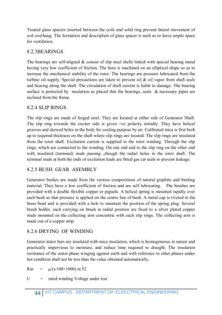 44 VIT CAMPUS , DEPARTMENT OF ELEECTRICAL ENGINEERING
Treated glass spacers inserted between the coils and solid ring prevent lateral movement of
coil overhang. The formation and description of glass spacer is such as to leave ample space
for ventilation.
8.2.3BEARINGS
The bearings are self-aligned & consist of slip steel shells linked with special bearing metal
having very low coefficient of friction. The bore is machined on an elliptical shape so as to
increase the mechanical stability of the rotor. The bearings are pressure lubricated from the
turbine oil supply. Special precautions are taken to prevent oil & oil vapor from shaft seals
and bearing along the shaft. The circulation of shaft current is liable to damage. The bearing
surface is protected by insulation so placed that the bearings, seals & necessary pipes are
inclined from the frame.
8.2.4 SLIP RINGS
The slip rings are made of forged steel. They are located at either side of Generator Shaft.
The slip ring towards the exciter side is given +ve polarity initially. They have helical
grooves and skewed holes in the body for cooling purpose by air. Calibrated mica is first built
up to required thickness on the shaft where slip rings are located. The slip rings are insulated
from the rotor shaft. Excitation current is supplied to the rotor winding. Through the slip
rings, which are connected to the winding. On one end and to the slip ring on the other end
with insulated (terminal) studs passing „though the radial holes in the rotor shaft. The
terminal studs at both the ends of excitation leads are fitted gas cat seals to prevent leakage.
8.2.5 BUSH GEAR ASEMBLY
Generator bushes are made from the various compositions of natural graphite and binding
material. They have a low coefficient of friction and are self lubricating. The brushes are
provided with a double flexible copper or pigtails. A helical spring is mounted rapidly over
each bush so that pressure is applied on the centre line of bush. A metal cap is riveted to the
brass bead and is provided with a hole to maintain the position of the spring plug. Several
brush holder, each carrying on brush in radial position are fixed to a silver plated copper
studs mounted on the collecting arm concentric with each slip rings. The collecting arm is
made out of a copper strip.
8.2.6 DRYING OF WINDING
Generator stator bars are insulated with mica insulation, which is homogeneous in nature and
practically impervious to moisture, and reduce time required to draught. The insulation
resistance of the stator phase winging against earth and with reference to other phases under
hot condition shall not be less than the value obtained automatically.
Rin = µ/(s/100+1000) m 52
U = rated winding Voltage under test.
 