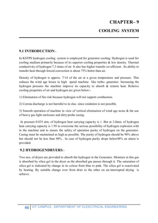 46 VIT CAMPUS , DEPARTMENT OF ELEECTRICAL ENGINEERING
CHAPTER– 9
COOLING SYSTEM
9.1 INTRODUCTION:-
In KSTPS hydrogen cooling system is employed for generator cooling. Hydrogen is used for
cooling medium primarily because of its superior cooling properties & low density. Thermal
conductivity of hydrogen 7.3 times of air. It also has higher transfer co-efficient . Its ability to
transfer heat through forced convection is about 75% better than air.
Density of hydrogen is approx. 7/14 of the air at a given temperature and pressure. This
reduces the wind age losses in high speed machine like turbo- generator. Increasing the
hydrogen pressure the machine improve its capacity to absorb & remote heat. Relative
cooling properties of air and hydrogen are given below:-
1) Elimination of fire risk because hydrogen will not support combustion.
2) Corona discharge is not harmful to in slue. since oxidation is not possible.
3) Smooth operation of machine in view of vertical elimination of wind age noise & the use
of heavy gas light enclosure and dirty probe casing.
At pressure 0.035 atm. of hydrogen heat carrying capacity is 1. But at 2.0atm. of hydrogen
heat carrying capacity is 1.95 to overcome the serious possibility of hydrogen explosion with
in the machine and to ensure the safety of operation purity of hydrogen on the generator.
Casing must be maintained as high as possible. The purity of hydrogen should be 98% above
but should not be less than 98% . In case of hydrogen purity drops below98% an alarm is
provided.
9.2 HYDROGENDRYERS:-
Two nos. of dryers are provided to absorb the hydrogen in the Generator. Moisture in this gas
is absorbed by silica gel in the dryer as the absorbed gas passes through it. The saturation of
silica gel is indicated by change in its colour from blue to pink. The silica gel is reactivated
by heating. By suitable change over from drier to the other on un-interrupted drying is
achieve.
 