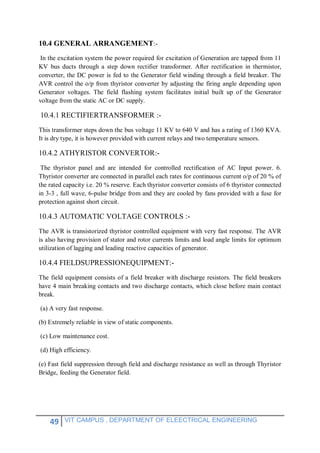 49 VIT CAMPUS , DEPARTMENT OF ELEECTRICAL ENGINEERING
10.4 GENERAL ARRANGEMENT:-
In the excitation system the power required for excitation of Generation are tapped from 11
KV bus ducts through a step down rectifier transformer. After rectification in thermistor,
converter, the DC power is fed to the Generator field winding through a field breaker. The
AVR control the o/p from thyristor converter by adjusting the firing angle depending upon
Generator voltages. The field flashing system facilitates initial built up of the Generator
voltage from the static AC or DC supply.
10.4.1 RECTIFIERTRANSFORMER :-
This transformer steps down the bus voltage 11 KV to 640 V and has a rating of 1360 KVA.
It is dry type, it is however provided with current relays and two temperature sensors.
10.4.2 ATHYRISTOR CONVERTOR:-
The thyristor panel and are intended for controlled rectification of AC Input power. 6.
Thyristor converter are connected in parallel each rates for continuous current o/p of 20 % of
the rated capacity i.e. 20 % reserve. Each thyristor converter consists of 6 thyristor connected
in 3-3 , full wave, 6-pulse bridge from and they are cooled by fans provided with a fuse for
protection against short circuit.
10.4.3 AUTOMATIC VOLTAGE CONTROLS :-
The AVR is transistorized thyristor controlled equipment with very fast response. The AVR
is also having provision of stator and rotor currents limits and load angle limits for optimum
utilization of lagging and leading reactive capacities of generator.
10.4.4 FIELDSUPRESSIONEQUIPMENT:-
The field equipment consists of a field breaker with discharge resistors. The field breakers
have 4 main breaking contacts and two discharge contacts, which close before main contact
break.
(a) A very fast response.
(b) Extremely reliable in view of static components.
(c) Low maintenance cost.
(d) High efficiency.
(e) Fast field suppression through field and discharge resistance as well as through Thyristor
Bridge, feeding the Generator field.
 